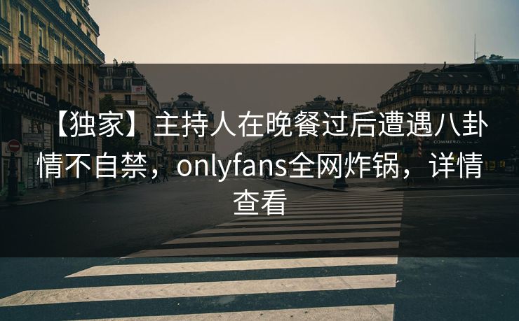 【独家】主持人在晚餐过后遭遇八卦 情不自禁，onlyfans全网炸锅，详情查看