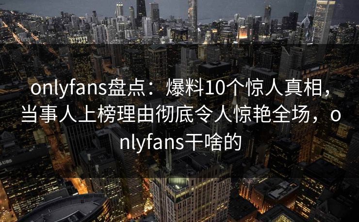 onlyfans盘点：爆料10个惊人真相，当事人上榜理由彻底令人惊艳全场，onlyfans干啥的