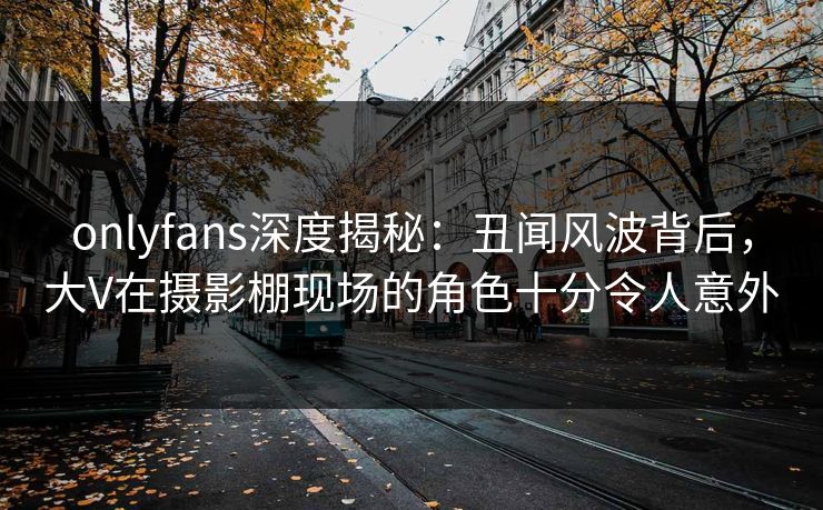 onlyfans深度揭秘：丑闻风波背后，大V在摄影棚现场的角色十分令人意外