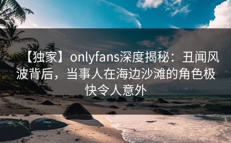 【独家】onlyfans深度揭秘：丑闻风波背后，当事人在海边沙滩的角色极快令人意外
