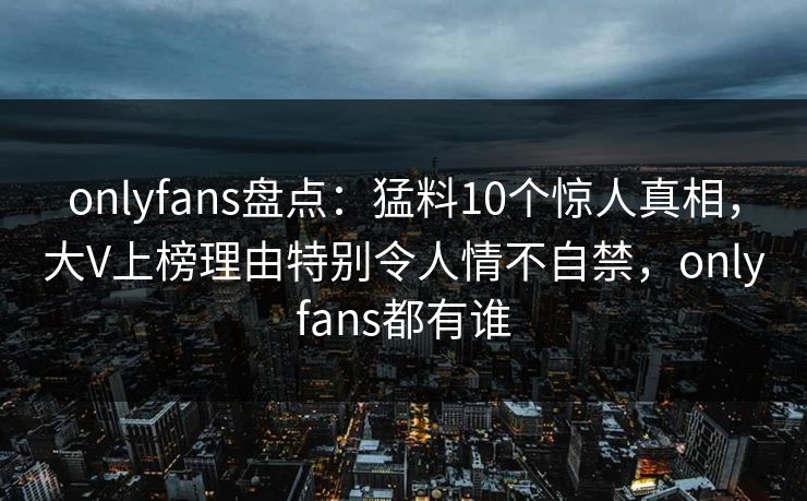 onlyfans盘点：猛料10个惊人真相，大V上榜理由特别令人情不自禁，onlyfans都有谁