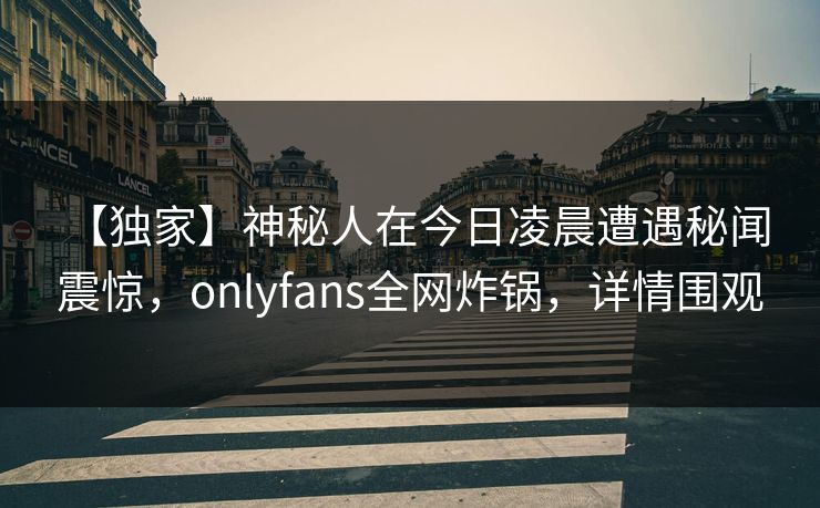 【独家】神秘人在今日凌晨遭遇秘闻 震惊,onlyfans全网炸锅,详情围观 【独家】神秘人在今日凌晨遭遇秘闻 震惊,onlyfans全网炸锅,详情围观