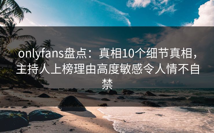onlyfans盘点：真相10个细节真相，主持人上榜理由高度敏感令人情不自禁