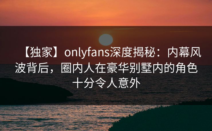 【独家】onlyfans深度揭秘：内幕风波背后，圈内人在豪华别墅内的角色十分令人意外