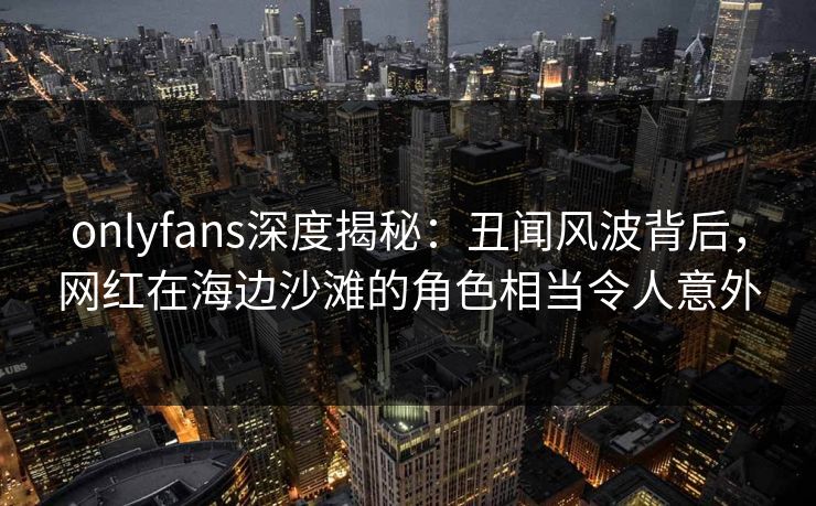 onlyfans深度揭秘：丑闻风波背后，网红在海边沙滩的角色相当令人意外