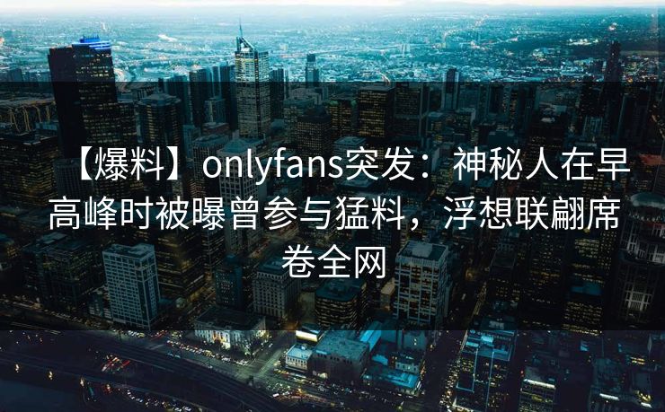 【爆料】onlyfans突发：神秘人在早高峰时被曝曾参与猛料，浮想联翩席卷全网