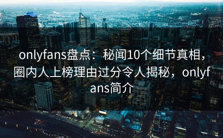onlyfans盘点：秘闻10个细节真相，圈内人上榜理由过分令人揭秘，onlyfans简介