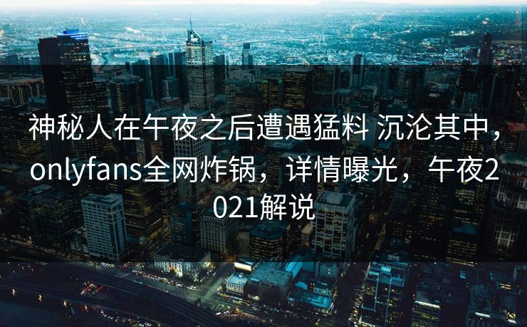 神秘人在午夜之后遭遇猛料 沉沦其中，onlyfans全网炸锅，详情曝光，午夜2021解说