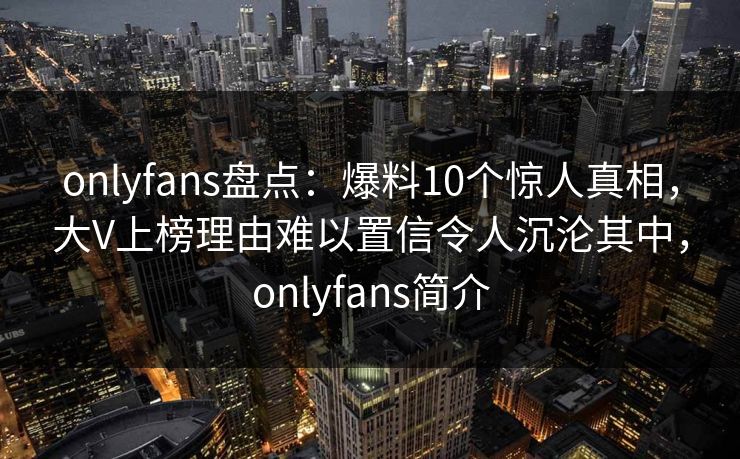 onlyfans盘点：爆料10个惊人真相，大V上榜理由难以置信令人沉沦其中，onlyfans简介