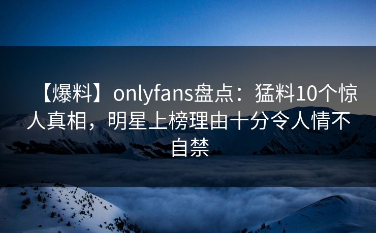【爆料】onlyfans盘点：猛料10个惊人真相，明星上榜理由十分令人情不自禁