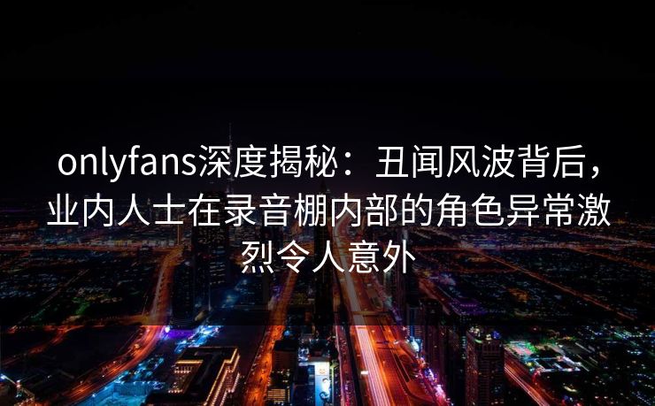 onlyfans深度揭秘：丑闻风波背后，业内人士在录音棚内部的角色异常激烈令人意外