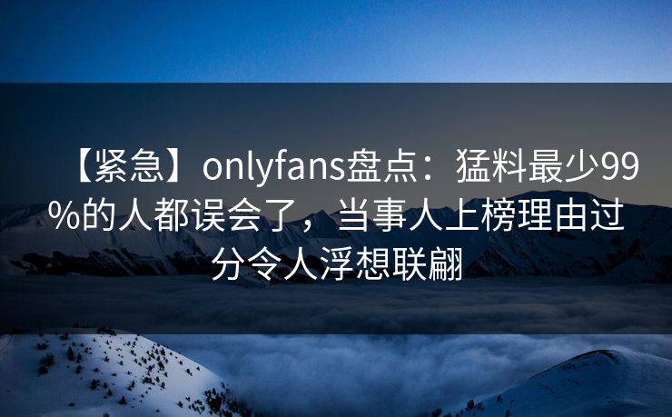 【紧急】onlyfans盘点：猛料最少99%的人都误会了，当事人上榜理由过分令人浮想联翩