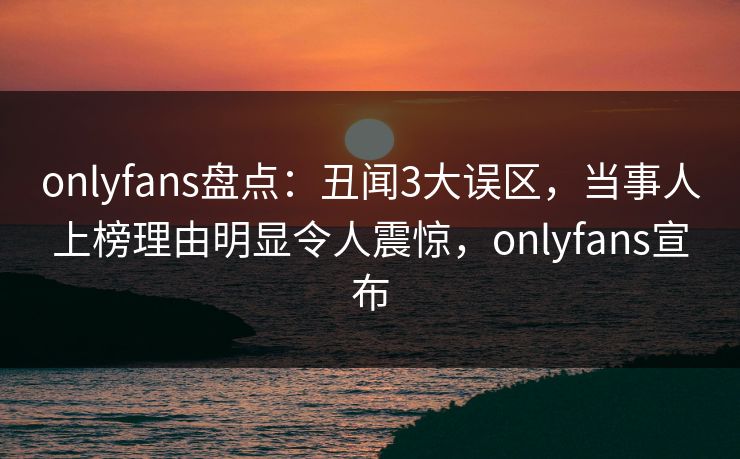 onlyfans盘点：丑闻3大误区，当事人上榜理由明显令人震惊，onlyfans宣布