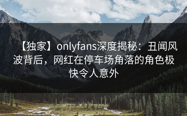 【独家】onlyfans深度揭秘：丑闻风波背后，网红在停车场角落的角色极快令人意外