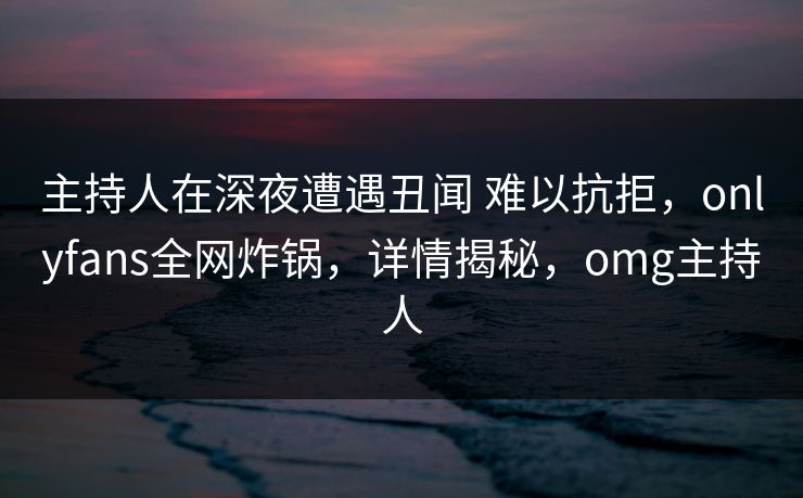 主持人在深夜遭遇丑闻 难以抗拒，onlyfans全网炸锅，详情揭秘，omg主持人