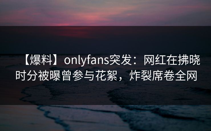 【爆料】onlyfans突发：网红在拂晓时分被曝曾参与花絮，炸裂席卷全网