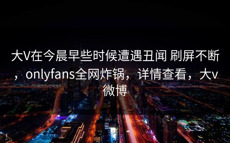 大V在今晨早些时候遭遇丑闻 刷屏不断，onlyfans全网炸锅，详情查看，大v微博