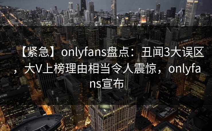 【紧急】onlyfans盘点：丑闻3大误区，大V上榜理由相当令人震惊，onlyfans宣布