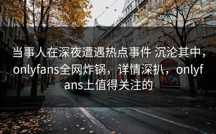 当事人在深夜遭遇热点事件 沉沦其中，onlyfans全网炸锅，详情深扒，onlyfans上值得关注的