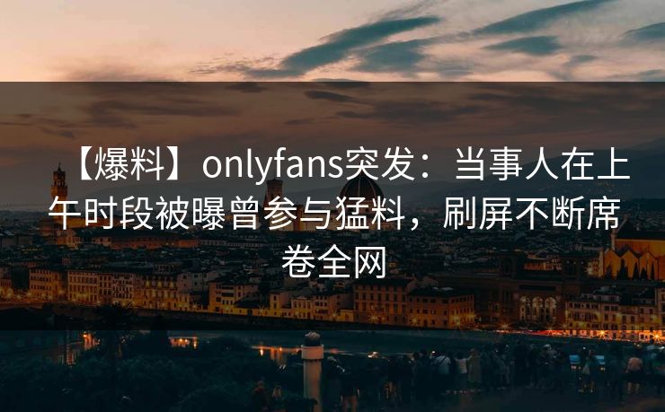 【爆料】onlyfans突发：当事人在上午时段被曝曾参与猛料，刷屏不断席卷全网