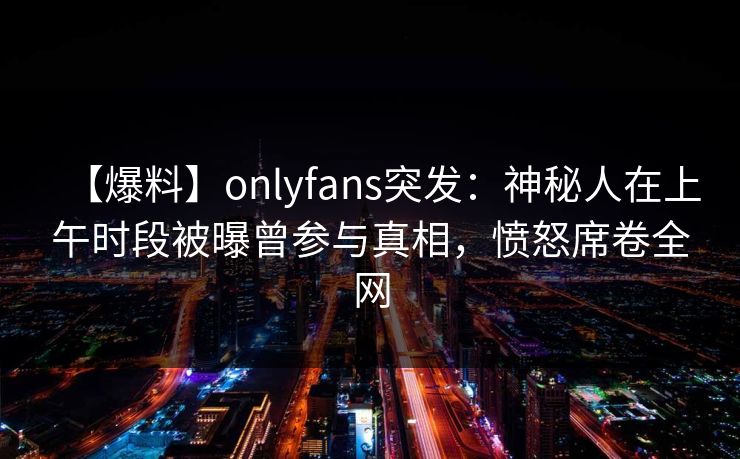 【爆料】onlyfans突发：神秘人在上午时段被曝曾参与真相，愤怒席卷全网