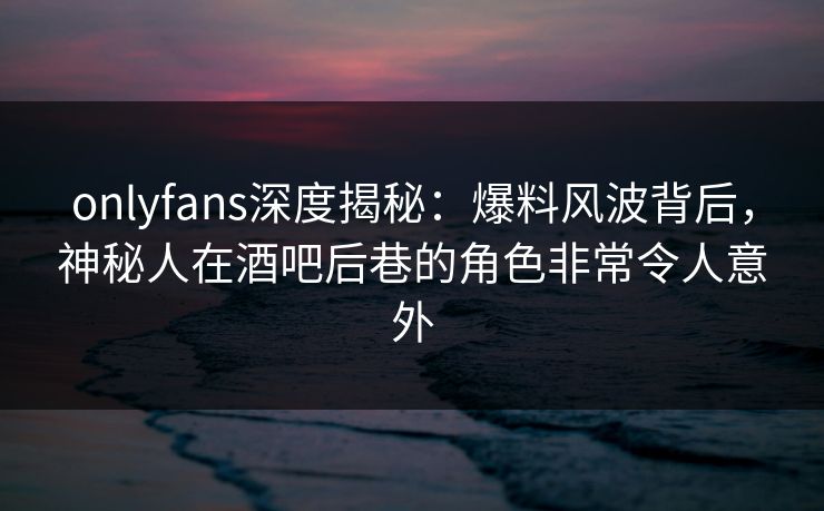 onlyfans深度揭秘：爆料风波背后，神秘人在酒吧后巷的角色非常令人意外