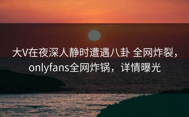 大V在夜深人静时遭遇八卦 全网炸裂，onlyfans全网炸锅，详情曝光