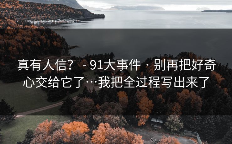 真有人信? - 91大事件 · 别再把好奇心交给它了…我把全过程写出来了 真有人信? - 91大事件 · 别再把好奇心交给它了…我把全过程写出来了
