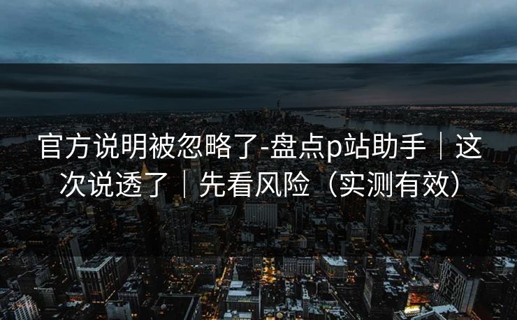 官方说明被忽略了-盘点p站助手｜这次说透了｜先看风险（实测有效）