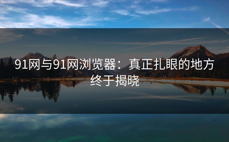 91网与91网浏览器：真正扎眼的地方终于揭晓